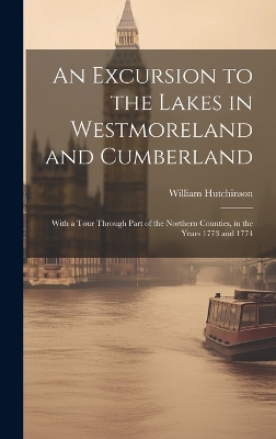 An Excursion to the Lakes in Westmoreland and Cumberland: With a Tour Through Part of the Northern Counties, in the Years 1773 and 1774 by William Hutchinson