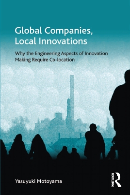 Global Companies, Local Innovations: Why the Engineering Aspects of Innovation Making Require Co-location by Yasuyuki Motoyama