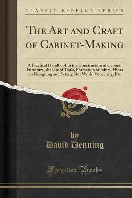 The Art and Craft of Cabinet-Making: A Practical Handbook to the Construction of Cabinet Furniture, the Use of Tools, Formation of Joints, Hints on Designing and Setting Out Work, Veneering, Etc (Classic Reprint) book