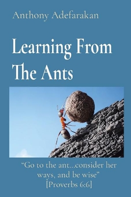 Learning From The Ants: Go to the ant...consider her ways, and be wise [Proverbs 6:6] by Anthony Adefarakan