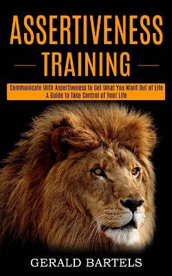 Assertiveness Training: A Guide to Take Control of Your Life (Communicate With Assertiveness to Get What You Want Out of Life) book