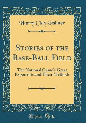 Stories of the Base-Ball Field: The National Game's Great Exponents and Their Methods (Classic Reprint) by Harry Clay Palmer