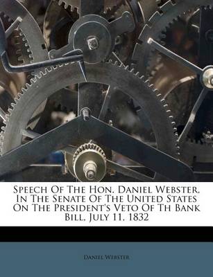 Speech of the Hon. Daniel Webster, in the Senate of the United States on the President's Veto of Th Bank Bill, July 11, 1832 book