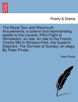 The Royal Tour and Weymouth Amusements; A Solemn and Reprimanding Epistle to the Laureat. Pitt's Flight to Wimbledon; An Ode. an Ode to the French, Charity Mill in Windsor-Park, the Queen's Elephant. the Sorrows of Sunday; An Elegy. by Peter Pindar. book