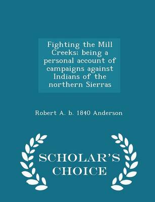 Fighting the Mill Creeks; Being a Personal Account of Campaigns Against Indians of the Northern Sierras - Scholar's Choice Edition by Robert a B 1840 Anderson