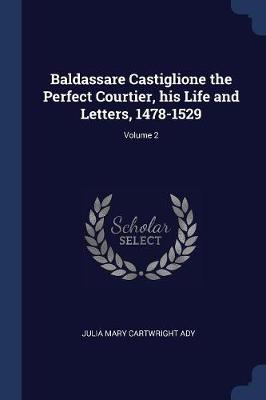 Baldassare Castiglione the Perfect Courtier, His Life and Letters, 1478-1529; Volume 2 by Julia Mary Cartwright Ady