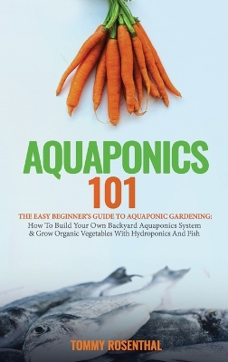 Aquaponics 101: The Easy Beginner's Guide to Aquaponic Gardening: How To Build Your Own Backyard Aquaponics System and Grow Organic Vegetables With Hydroponics And Fish by Tommy Rosenthal