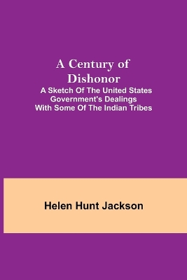 A A Century of Dishonor; A Sketch of the United States Government's Dealings with some of the Indian Tribes by Helen Hunt Jackson