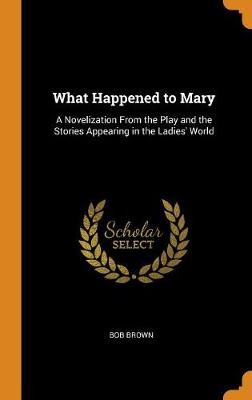 What Happened to Mary: A Novelization from the Play and the Stories Appearing in the Ladies' World by Bob Brown