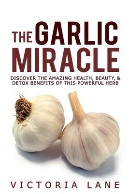 The Garlic Miracle: Discover The Amazing Health, Beauty, & Detox Benefits Of This Powerful Herb book