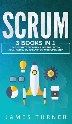 Scrum: 3 Books in 1 - The Ultimate Beginner's, Intermediate & Advanced Guide to Learn Scrum Step by Step by James Turner