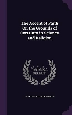 The Ascent of Faith Or, the Grounds of Certainty in Science and Religion by Alexander James Harrison