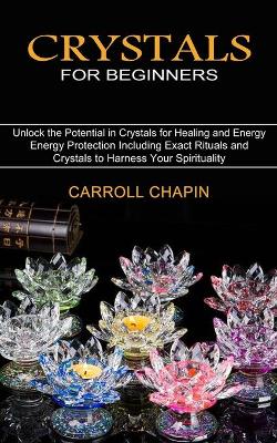 Crystals for Beginners: Unlock the Potential in Crystals for Healing and Energy (Energy Protection Including Exact Rituals and Crystals to Harness Your Spirituality) book