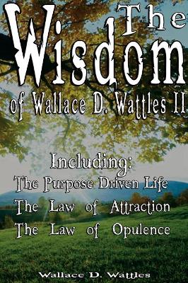 The Wisdom of Wallace D. Wattles II - Including: The Purpose Driven Life, The Law of Attraction & The Law of Opulence book