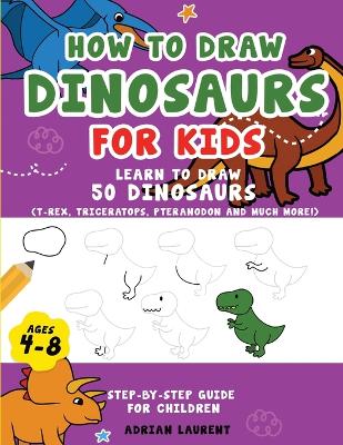How to Draw Dinosaurs for Kids 4-8: Learn How to Draw 50 Favorite, Cute and Ferocious Dinosaurs Step-by-Step for Children Ages 4-8 (T-Rex, Triceratops, Pteranodon and Much More!) book