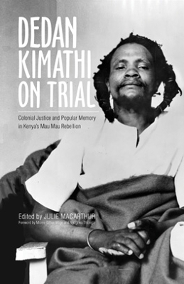 Dedan Kimathi on Trial: Colonial Justice and Popular Memory in Kenya’s Mau Mau Rebellion by Julie MacArthur