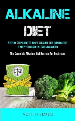 Alkaline Diet: Step By Step Guide To Adopt Alkaline Diet Immediately & Keep Your Acidity Levels Balanced (The Complete Alkaline Diet Recipes For Beginners) book