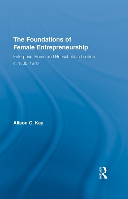 The The Foundations of Female Entrepreneurship: Enterprise, Home and Household in London, c. 1800-1870 by Alison Kay