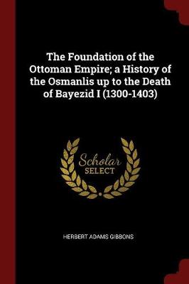 Foundation of the Ottoman Empire; A History of the Osmanlis Up to the Death of Bayezid I (1300-1403) by Herbert Adams Gibbons
