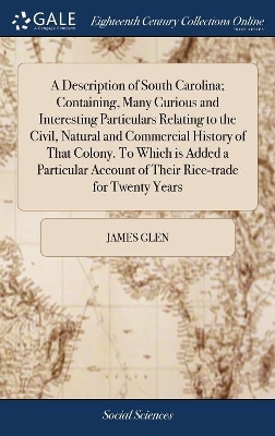 A Description of South Carolina; Containing, Many Curious and Interesting Particulars Relating to the Civil, Natural and Commercial History of That Colony. To Which is Added a Particular Account of Their Rice-trade for Twenty Years by James Glen
