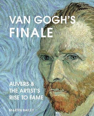 Van Gogh's Finale: Auvers and the Artist's Rise to Fame by Martin Bailey