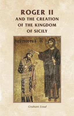 Roger II and the Creation of the Kingdom of Sicily by Graham Loud