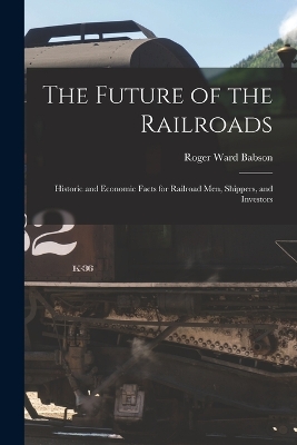 The Future of the Railroads: Historic and Economic Facts for Railroad Men, Shippers, and Investors by Roger Ward Babson