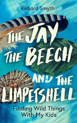 The Jay, The Beech and the Limpetshell: Finding Wild Things With My Kids by Richard Smyth