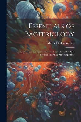 Essentials of Bacteriology: Being a Concise and Systematic Introduction to the Study of Bacteria and Allied Microörganisms by Michael Valentine Ball