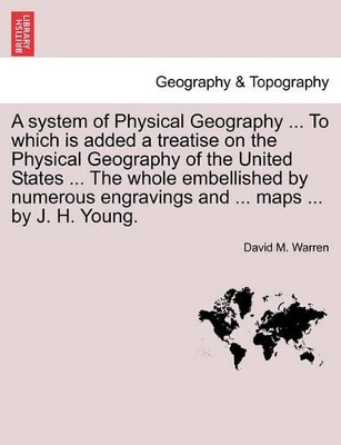 A System of Physical Geography ... to Which Is Added a Treatise on the Physical Geography of the United States ... the Whole Embellished by Numerous Engravings and ... Maps ... by J. H. Young. by David M Warren