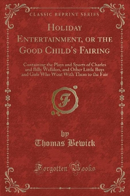Holiday Entertainment, or the Good Child's Fairing: Containing the Plays and Sports of Charles and Billy Welldon, and Other Little Boys and Girls Who Went with Them to the Fair (Classic Reprint) by Thomas Bewick
