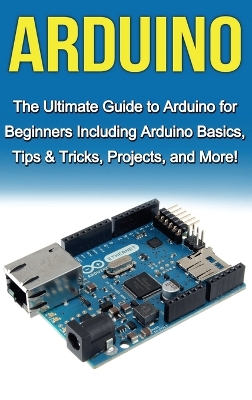 Arduino: The Ultimate Guide to Arduino for Beginners Including Arduino Basics, Tips & Tricks, Projects, and More! book