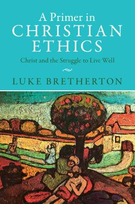A Primer in Christian Ethics: Christ and the Struggle to Live Well by Luke Bretherton
