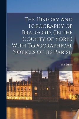 The History and Topography of Bradford, (In the County of York, ) With Topographical Notices of Its Parish by John James