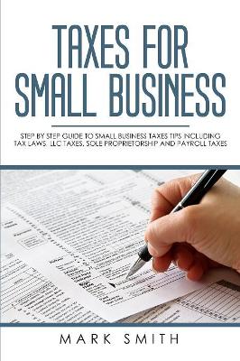 Taxes for Small Business: Step by Step Guide to Small Business Taxes Tips Including Tax Laws, LLC Taxes, Sole Proprietorship and Payroll Taxes by Mark Smith