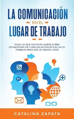 La Comunicación En El Lugar De Trabajo: Todo Lo Que Necesita Saber Sobre Estrategias De Comunicación Eficaz En El Trabajo Para Ser Un Mejor Líder by Catalina Zapata