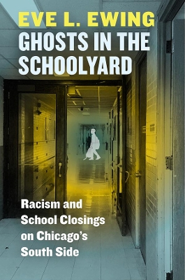 Ghosts in the Schoolyard: Racism and School Closings on Chicago's South Side by Eve L Ewing