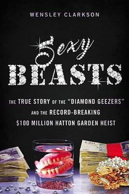 Sexy Beasts: The True Story of the Diamond Geezers and the Record-Breaking $100 Million Hatton Garden Heist by Wensley Clarkson