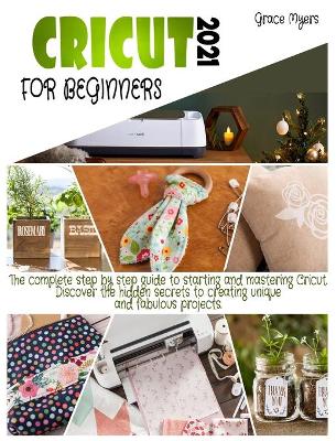 Cricut for Beginners: 2021 The complete step by step guide to starting and mastering Cricut. Discover the hidden secrets to creating unique and fabulous projects. book