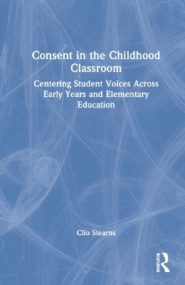 Consent in the Childhood Classroom: Centering Student Voices Across Early Years and Elementary Education by Clio Stearns