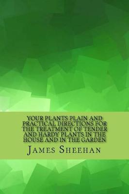 Your Plants Plain and Practical Directions for the Treatment of Tender and Hardy Plants in the House and in the Garden by James Sheehan
