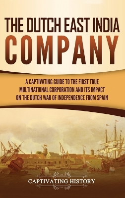 The Dutch East India Company: A Captivating Guide to the First True Multinational Corporation and Its Impact on the Dutch War of Independence from Spain by Captivating History