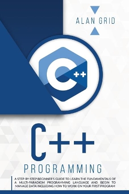 C++ Programming: A Step-By-Step Beginner's Guide to Learn the Fundamentals of a Multi-Paradigm Programming Language and Begin to Manage Data Including How to Work on Your First Program by Alan Grid