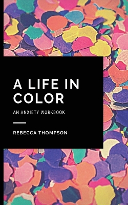 A Life In Color-An Anxiety Workbook: Proven CBT Skills and Mindfulness Techniques to Keep Always With You in an Emergency Situation. Overcome Anxiety, Depression, and Panic Attacks. by Rebecca Thompson