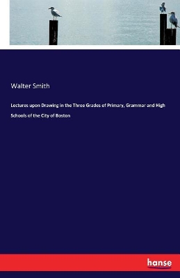 Lectures Upon Drawing in the Three Grades of Primary, Grammar and High Schools of the City of Boston by Walter Smith