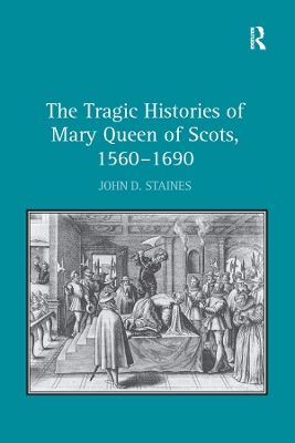 The Tragic Histories of Mary Queen of Scots, 1560-1690: Rhetoric, Passions and Political Literature by John D. Staines