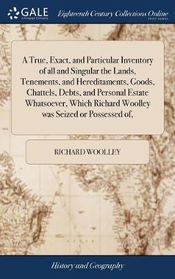 A True, Exact, and Particular Inventory of All and Singular the Lands, Tenements, and Hereditaments, Goods, Chattels, Debts, and Personal Estate Whatsoever, Which Richard Woolley Was Seized or Possessed Of, book