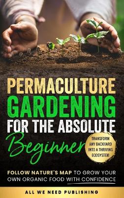 Permaculture Gardening for the Absolute Beginner: Follow Nature's Map to Grow Your Own Organic Food with Confidence and Transform Any Backyard Into a Thriving Ecosystem book