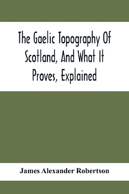 The Gaelic Topography Of Scotland, And What It Proves, Explained; With Much Historical, Antiquarian, And Descriptive Information book