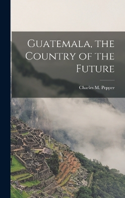 Guatemala, the Country of the Future by Pepper Charles M (Charles Melville)